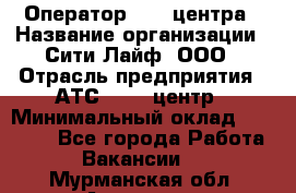 Оператор Call-центра › Название организации ­ Сити Лайф, ООО › Отрасль предприятия ­ АТС, call-центр › Минимальный оклад ­ 24 000 - Все города Работа » Вакансии   . Мурманская обл.,Апатиты г.